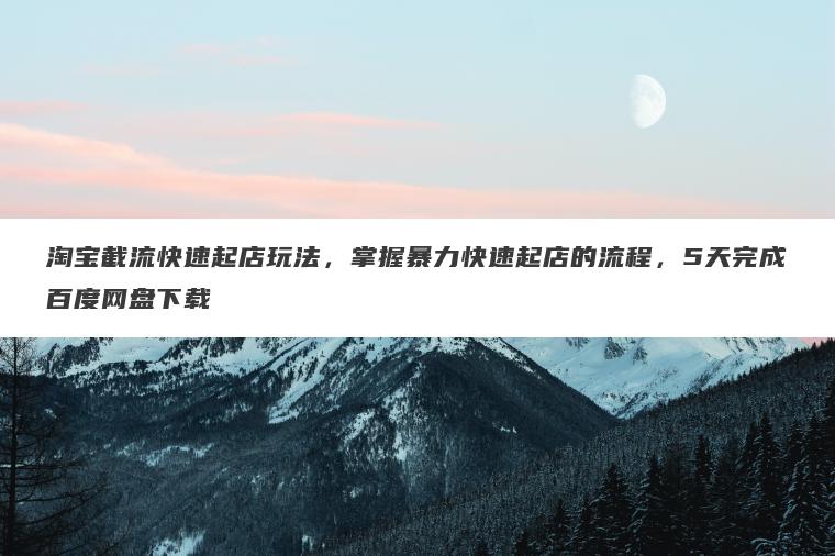 淘宝截流快速起店玩法，掌握暴力快速起店的流程，5天完成百度网盘下载