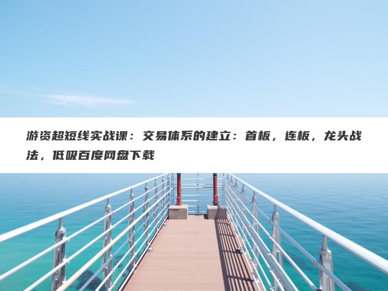 游资超短线实战课：交易体系的建立：首板，连板，龙头战法，低吸百度网盘下载