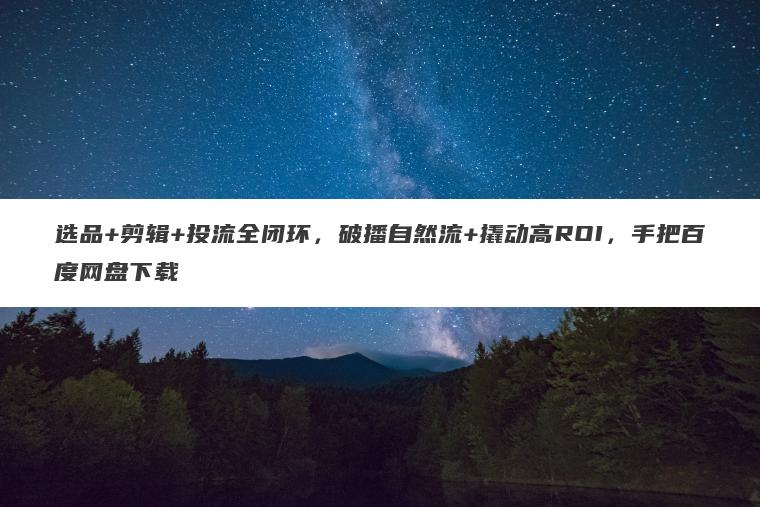 选品+剪辑+投流全闭环,破播自然流+撬动高ROI,手把百度网盘下载 选品+剪辑+投流全闭环,破播自然流+撬动高ROI,手把百度网盘下载
