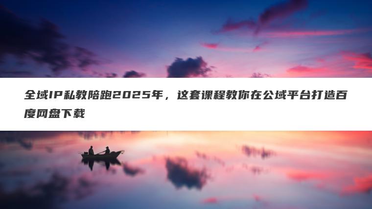 全域IP私教陪跑2025年,这套课程教你在公域平台打造百度网盘下载 全域IP私教陪跑2025年,这套课程教你在公域平台打造百度网盘下载