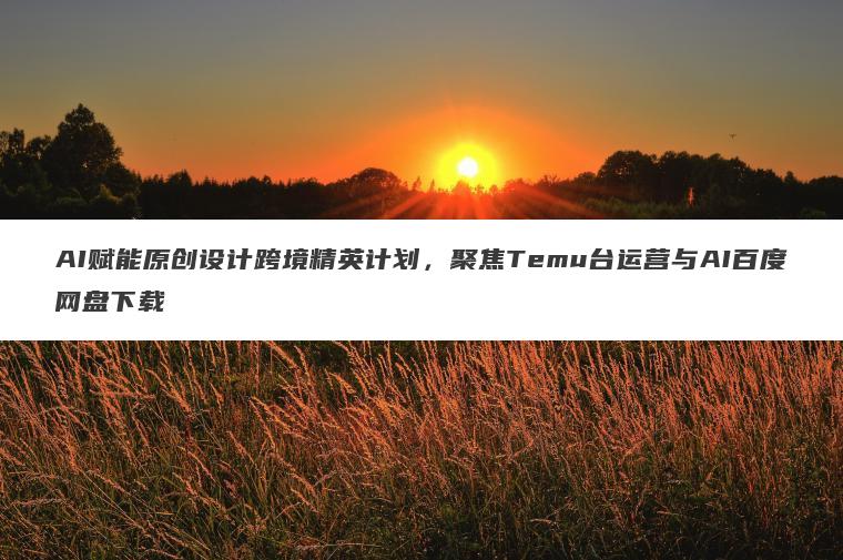 AI赋能原创设计跨境精英计划,聚焦Temu台运营与AI百度网盘下载 AI赋能原创设计跨境精英计划,聚焦Temu台运营与AI百度网盘下载