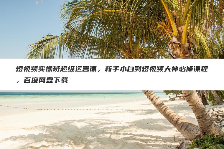 短视频实操班超级运营课,新手小白到短视频大神必修课程,百度网盘下载 短视频实操班超级运营课,新手小白到短视频大神必修课程,百度网盘下载