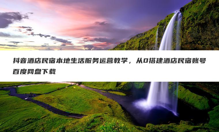 抖音酒店民宿本地生活服务运营教学,从0搭建酒店民宿账号百度网盘下载 抖音酒店民宿本地生活服务运营教学,从0搭建酒店民宿账号百度网盘下载