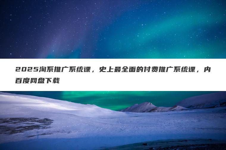 2025淘系推广系统课,史上最全面的付费推广系统课,内百度网盘下载 2025淘系推广系统课,史上最全面的付费推广系统课,内百度网盘下载