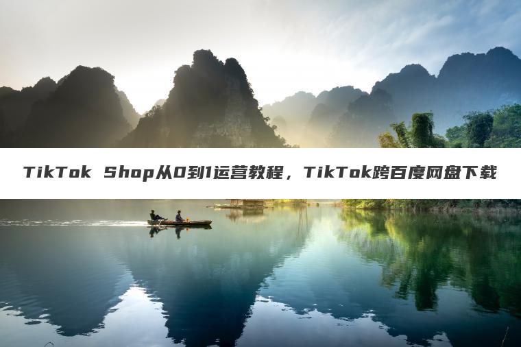 TikTok Shop从0到1运营教程,TikTok跨百度网盘下载 TikTok Shop从0到1运营教程,TikTok跨百度网盘下载