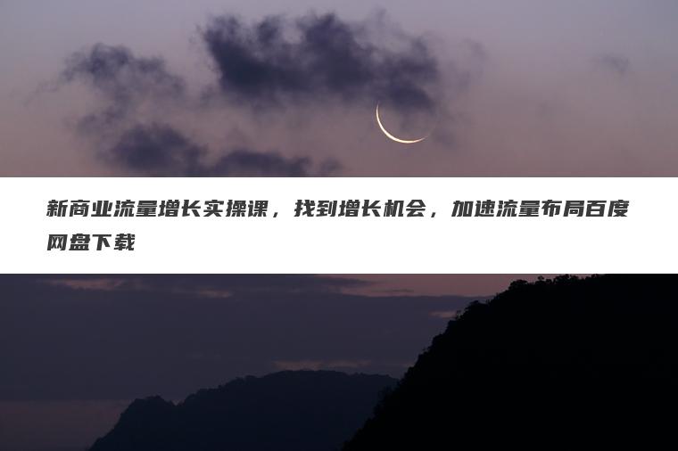 新商业流量增长实操课,找到增长机会,加速流量布局百度网盘下载 新商业流量增长实操课,找到增长机会,加速流量布局百度网盘下载