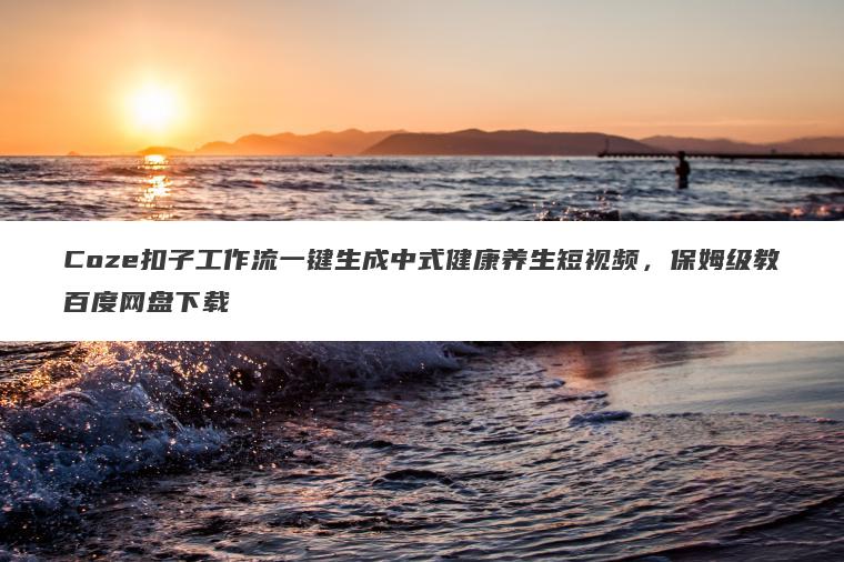 Coze扣子工作流一键生成中式健康养生短视频,保姆级教百度网盘下载 Coze扣子工作流一键生成中式健康养生短视频,保姆级教百度网盘下载
