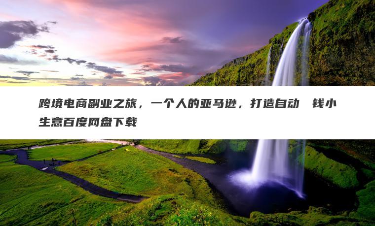 跨境电商副业之旅,一个人的亚马逊,打造自动��钱小生意百度网盘下载 跨境电商副业之旅,一个人的亚马逊,打造自动��钱小生意百度网盘下载