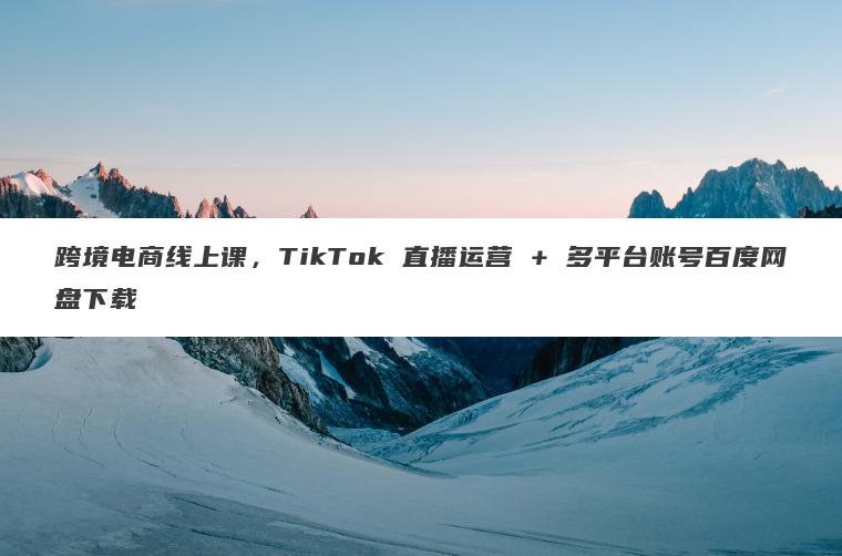 跨境电商线上课,TikTok 直播运营 + 多平台账号百度网盘下载 跨境电商线上课,TikTok 直播运营 + 多平台账号百度网盘下载