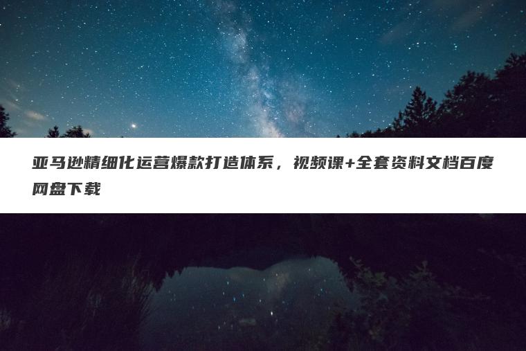 亚马逊精细化运营爆款打造体系,视频课+全套资料文档百度网盘下载 亚马逊精细化运营爆款打造体系,视频课+全套资料文档百度网盘下载