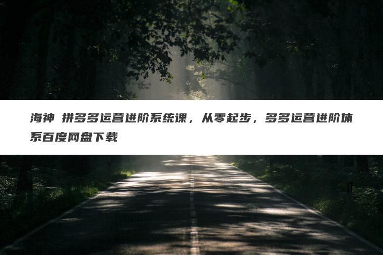 海神・拼多多运营进阶系统课,从零起步,多多运营进阶体系百度网盘下载 海神・拼多多运营进阶系统课,从零起步,多多运营进阶体系百度网盘下载