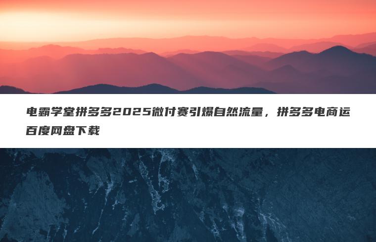 电霸学堂拼多多2025微付赛引爆自然流量，拼多多电商运百度网盘下载