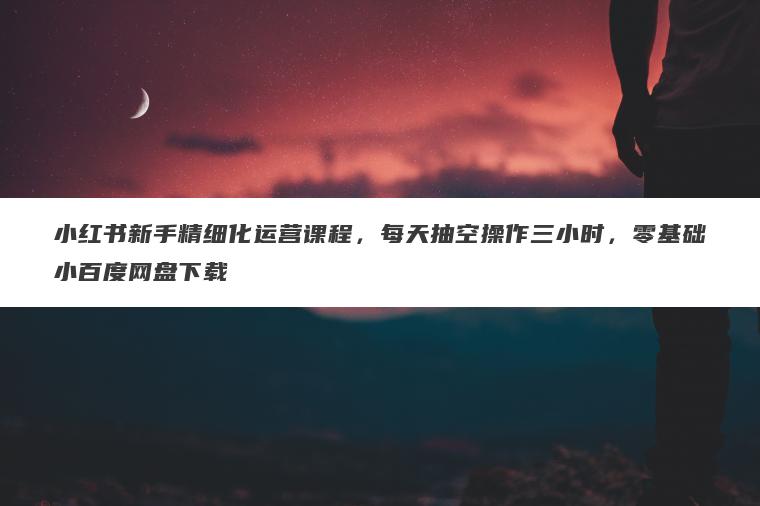 小红书新手精细化运营课程,每天抽空操作三小时,零基础小百度网盘下载 小红书新手精细化运营课程,每天抽空操作三小时,零基础小百度网盘下载