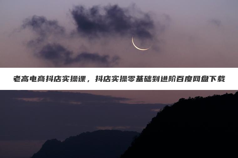 老高电商抖店实操课,抖店实操零基础到进阶百度网盘下载 老高电商抖店实操课,抖店实操零基础到进阶百度网盘下载