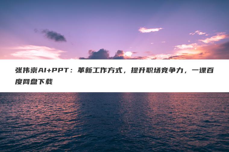 张伟崇AI+PPT:革新工作方式,提升职场竞争力,一课百度网盘下载 张伟崇AI+PPT:革新工作方式,提升职场竞争力,一课百度网盘下载