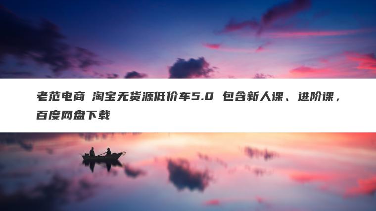 老范电商・淘宝无货源低价车5.0 包含新人课、进阶课,百度网盘下载 老范电商・淘宝无货源低价车5.0 包含新人课、进阶课,百度网盘下载