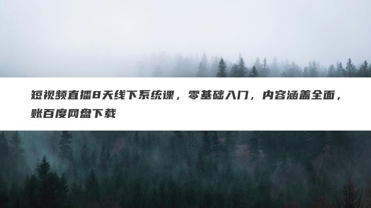 短视频直播8天线下系统课，零基础入门，内容涵盖全面，账百度网盘下载