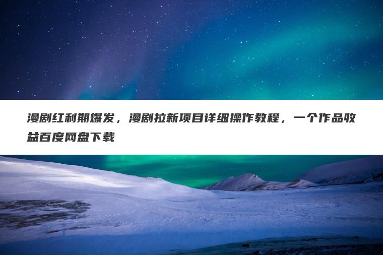 漫剧红利期爆发，漫剧拉新项目详细操作教程，一个作品收益百度网盘下载