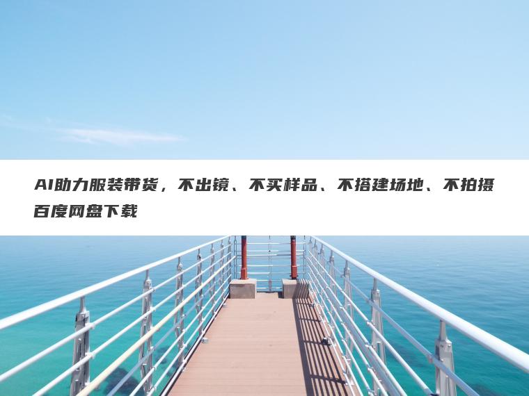 AI助力服装带货,不出镜、不买样品、不搭建场地、不拍摄百度网盘下载 AI助力服装带货,不出镜、不买样品、不搭建场地、不拍摄百度网盘下载