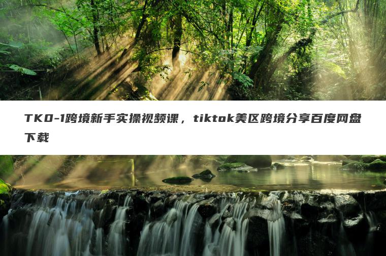 TK0-1跨境新手实操视频课,tiktok美区跨境分享百度网盘下载 TK0-1跨境新手实操视频课,tiktok美区跨境分享百度网盘下载