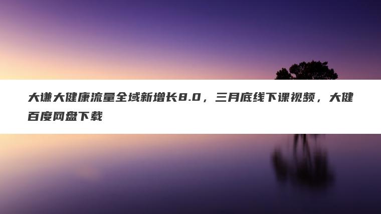 大谦大健康流量全域新增长8.0,三月底线下课视频,大健百度网盘下载 大谦大健康流量全域新增长8.0,三月底线下课视频,大健百度网盘下载