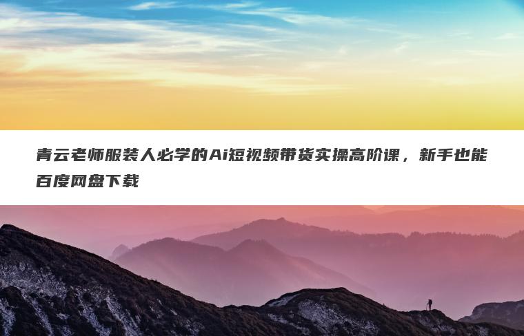 青云老师服装人必学的Ai短视频带货实操高阶课,新手也能百度网盘下载 青云老师服装人必学的Ai短视频带货实操高阶课,新手也能百度网盘下载