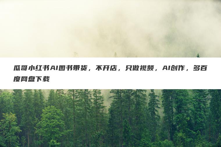 瓜哥小红书AI图书带货,不开店,只做视频,AI创作,多百度网盘下载 瓜哥小红书AI图书带货,不开店,只做视频,AI创作,多百度网盘下载