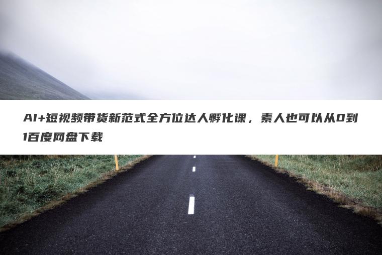 AI+短视频带货新范式全方位达人孵化课，素人也可以从0到1百度网盘下载