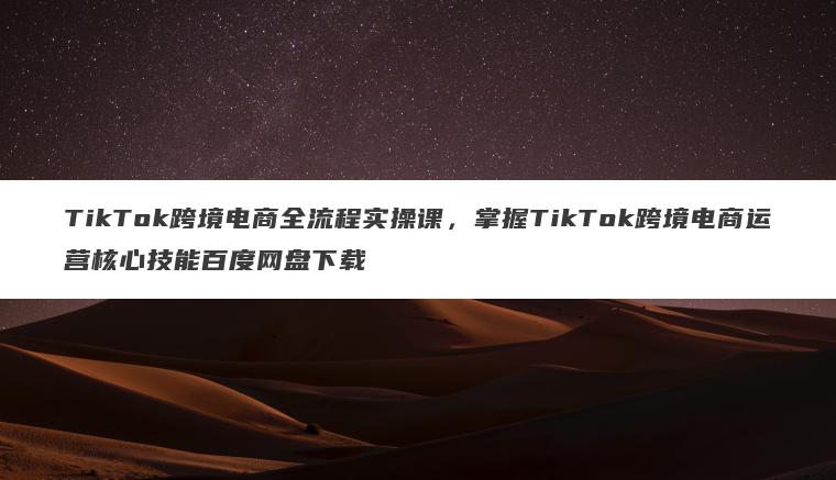 TikTok跨境电商全流程实操课，掌握TikTok跨境电商运营核心技能百度网盘下载
