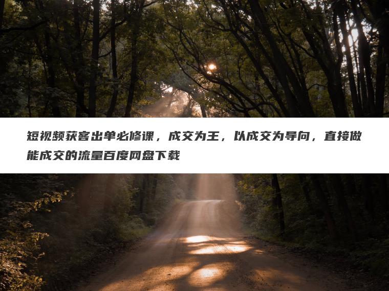 短视频获客出单必修课,成交为王,以成交为导向,直接做能成交的流量百度网盘下载 短视频获客出单必修课,成交为王,以成交为导向,直接做能成交的流量百度网盘下载
