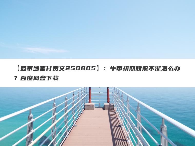 【盛京剑客付费文250805】:牛市初期股票不涨怎么办?百度网盘下载 【盛京剑客付费文250805】:牛市初期股票不涨怎么办?百度网盘下载