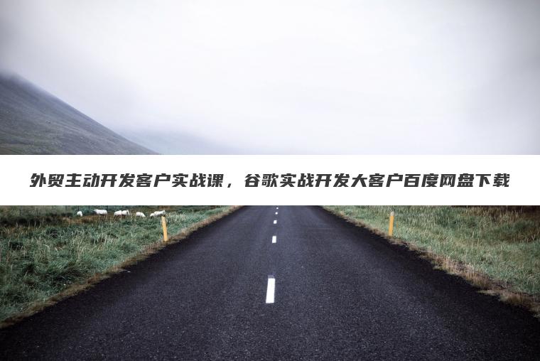外贸主动开发客户实战课,谷歌实战开发大客户百度网盘下载 外贸主动开发客户实战课,谷歌实战开发大客户百度网盘下载