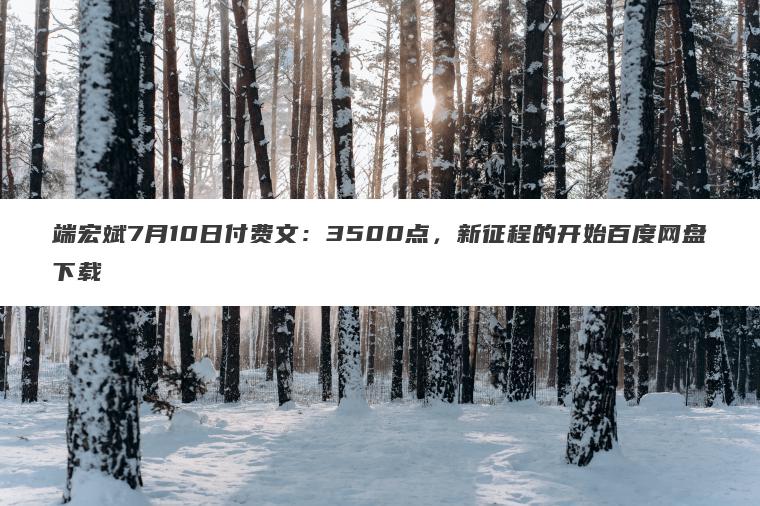 端宏斌7月10日付费文:3500点,新征程的开始百度网盘下载 端宏斌7月10日付费文:3500点,新征程的开始百度网盘下载