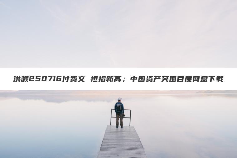 洪灏250716付费文 恒指新高;中国资产突围百度网盘下载 洪灏250716付费文 恒指新高;中国资产突围百度网盘下载