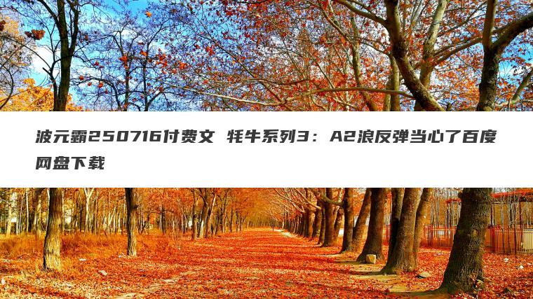 波元霸250716付费文 牦牛系列3:A2浪反弹当心了百度网盘下载 波元霸250716付费文 牦牛系列3:A2浪反弹当心了百度网盘下载