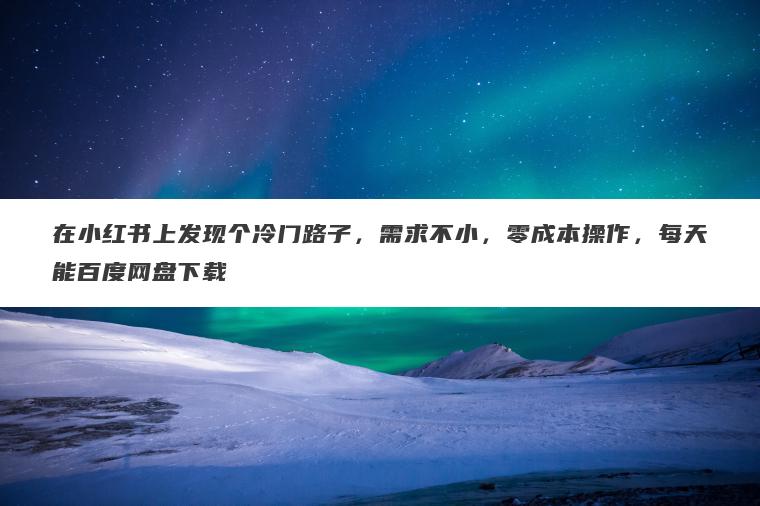 在小红书上发现个冷门路子,需求不小,零成本操作,每天能百度网盘下载 在小红书上发现个冷门路子,需求不小,零成本操作,每天能百度网盘下载