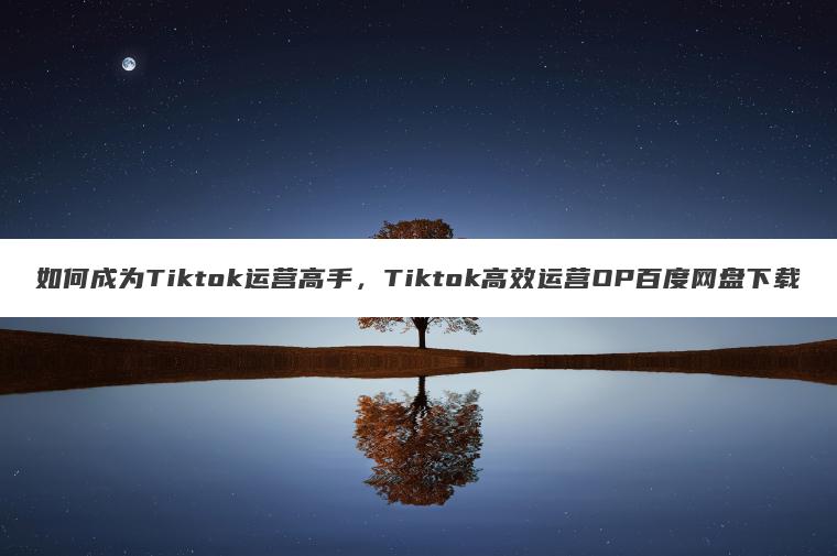 如何成为Tiktok运营高手,Tiktok高效运营OP百度网盘下载 如何成为Tiktok运营高手,Tiktok高效运营OP百度网盘下载