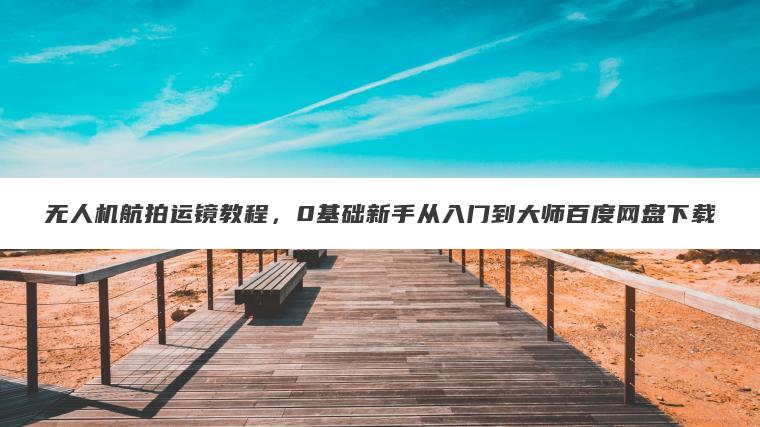 无人机航拍运镜教程,0基础新手从入门到大师百度网盘下载 无人机航拍运镜教程,0基础新手从入门到大师百度网盘下载