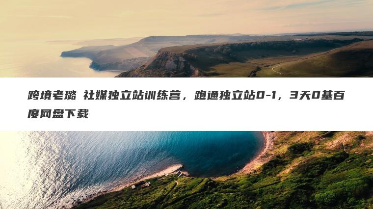 跨境老璐・社媒独立站训练营，跑通独立站0-1，3天0基百度网盘下载