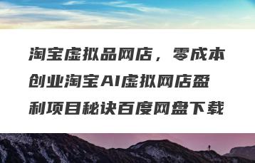 淘宝虚拟品网店，零成本创业淘宝AI虚拟网店盈利项目秘诀百度网盘下载