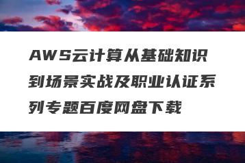 AWS云计算从基础知识到场景实战及职业认证系列专题百度网盘下载