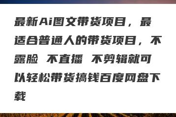 最新Ai图文带货项目，最适合普通人的带货项目，不露脸 不直播 不剪辑就可以轻松带货搞钱百度网盘下载