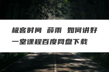 极客时间 薛雨 如何讲好一堂课程百度网盘下载