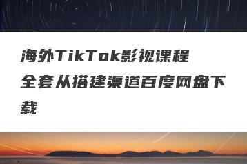 海外TikTok影视课程全套从搭建渠道百度网盘下载