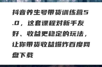 抖音养生号带货训练营5.0，这套课程对新手友好、收益更稳定的玩法，让你带货收益爆炸百度网盘下载