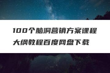 100个脑洞营销方案课程大纲教程百度网盘下载