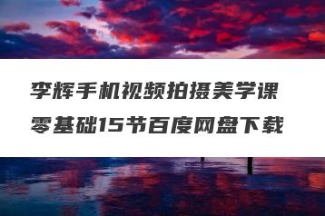 李辉手机视频拍摄美学课 零基础15节百度网盘下载