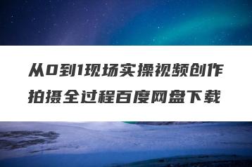 从0到1现场实操视频创作拍摄全过程百度网盘下载