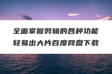 全面掌握剪辑的各种功能轻易出大片百度网盘下载