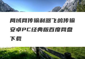 局域网传输利器飞鸽传输安卓PC经典版百度网盘下载